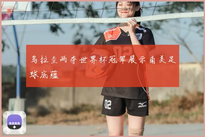 乌拉圭两夺世界杯冠军展示南美足球底蕴