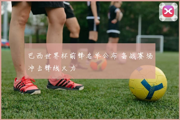 巴西世界杯前锋名单公布 备战赛场冲击锋线火力