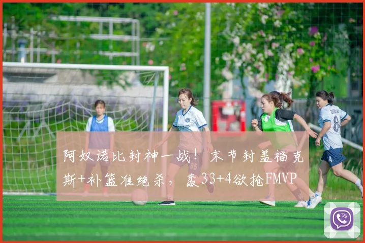 阿奴诺比封神一战!末节封盖福克斯+补篮准绝杀,轰33+4欲抢FMVP
