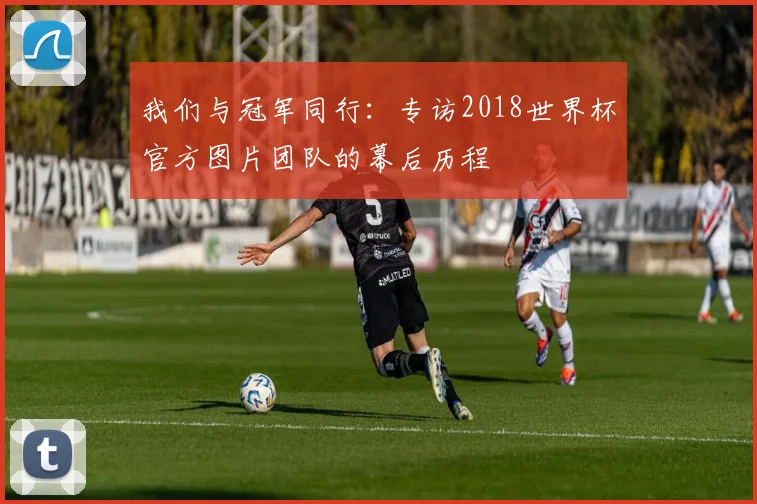 我们与冠军同行：专访2018世界杯官方图片团队的幕后历程