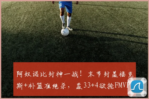 阿奴诺比封神一战！末节封盖福克斯+补篮准绝杀，轰33+4欲抢FMVP